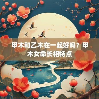 甲木和乙木在一起好吗？甲木女命长相特点