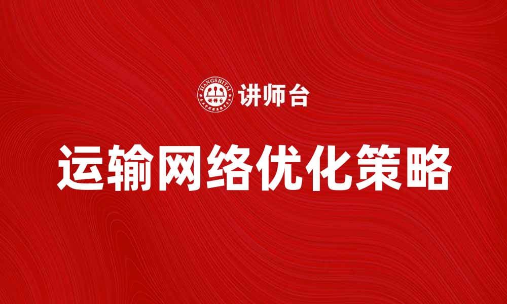 优化运输网络提升物流效率的关键策略