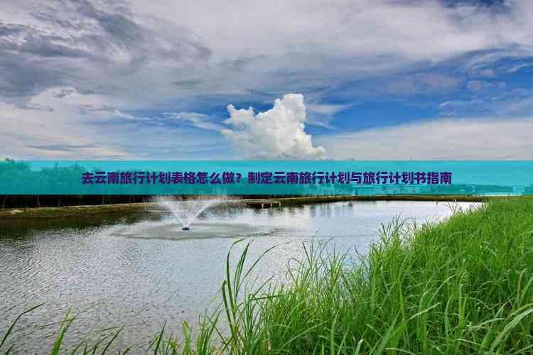 去云南旅行计划表格怎么做？制定云南旅行计划与旅行计划书指南