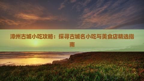 漳州古城小吃攻略：探寻古城名小吃与美食店精选指南