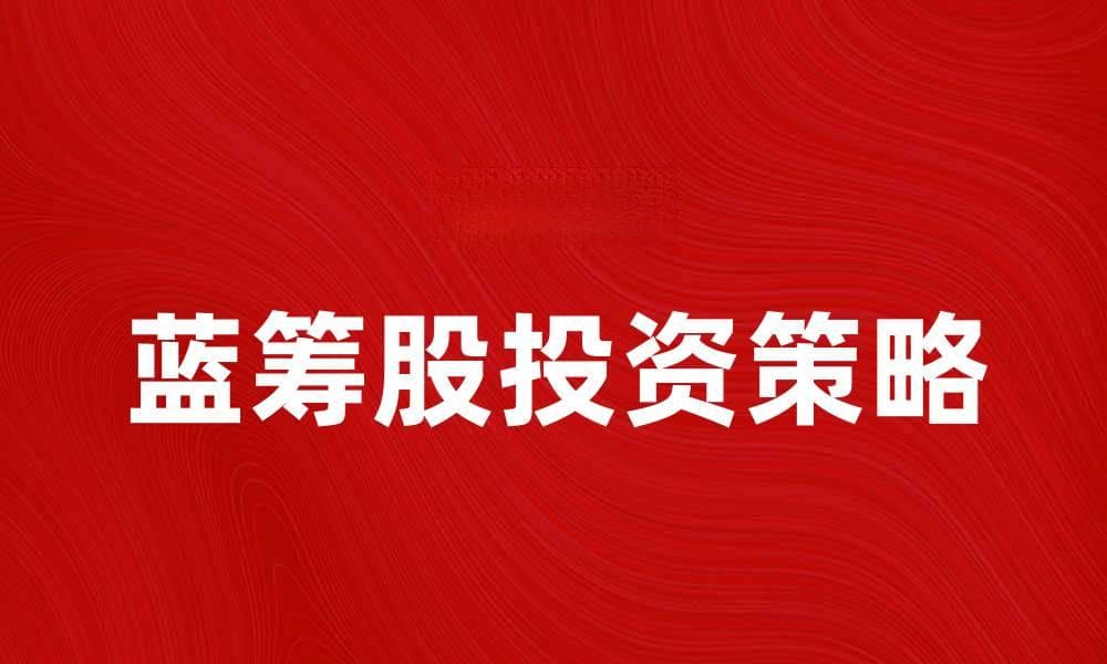 蓝筹股投资策略：如何选择优质蓝筹股实现稳健收益