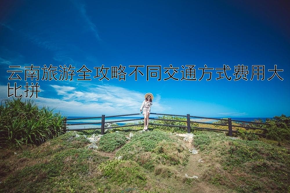 云南旅游全攻略不同交通方式费用大比拼