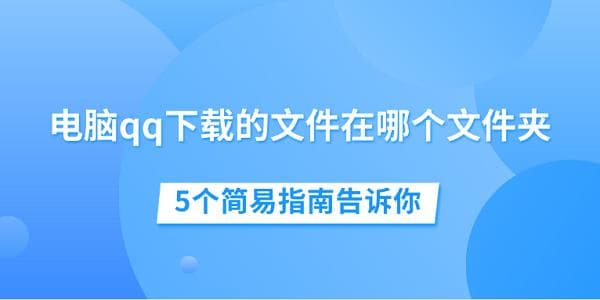 电脑QQ下载的文件在哪个文件夹？5个简易指南帮你快速找到